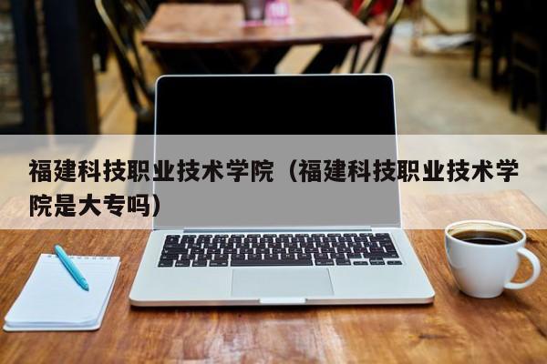 福建科技职业技术学院是大专吗？一文详解学校性质与历史发展