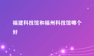福建科技馆与福州科技馆对比 哪个更适合你？